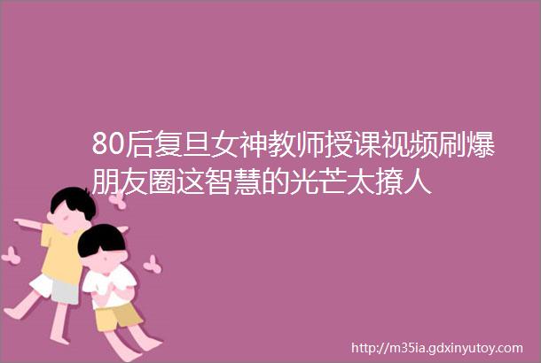 80后复旦女神教师授课视频刷爆朋友圈这智慧的光芒太撩人