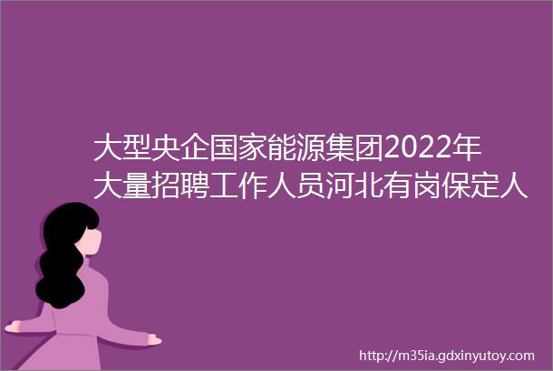 大型央企国家能源集团2022年大量招聘工作人员河北有岗保定人才网79招聘信息汇总1