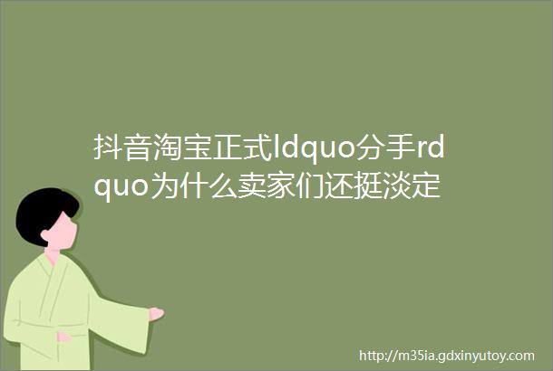 抖音淘宝正式ldquo分手rdquo为什么卖家们还挺淡定