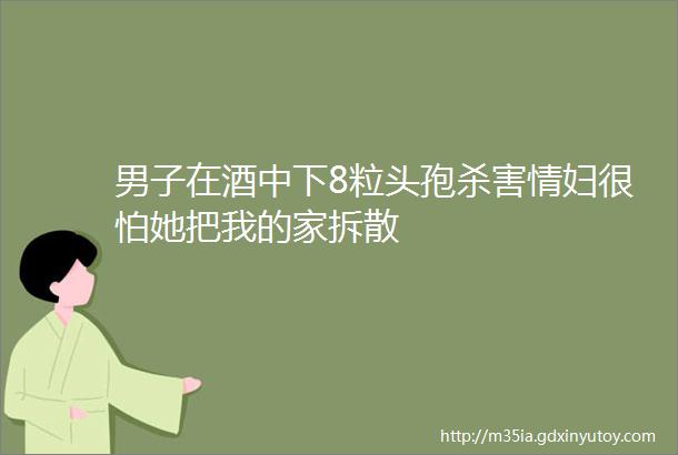 男子在酒中下8粒头孢杀害情妇很怕她把我的家拆散